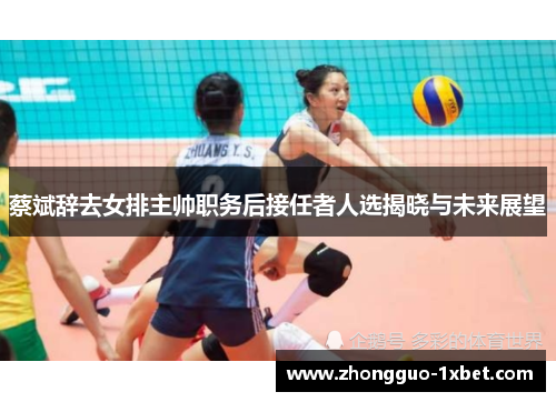蔡斌辞去女排主帅职务后接任者人选揭晓与未来展望 蔡斌辞去女排主帅职务后接任者人选揭晓与未来展望