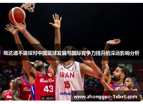 哈达迪不退役对中国篮球发展与国际竞争力提升的深远影响分析