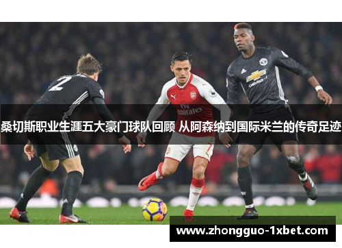 桑切斯职业生涯五大豪门球队回顾 从阿森纳到国际米兰的传奇足迹