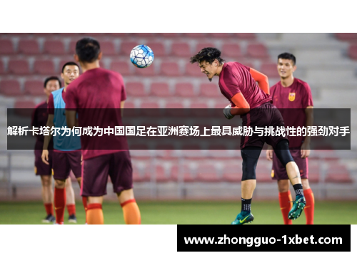 解析卡塔尔为何成为中国国足在亚洲赛场上最具威胁与挑战性的强劲对手 解析卡塔尔为何成为中国国足在亚洲赛场上最具威胁与挑战性的强劲对手
