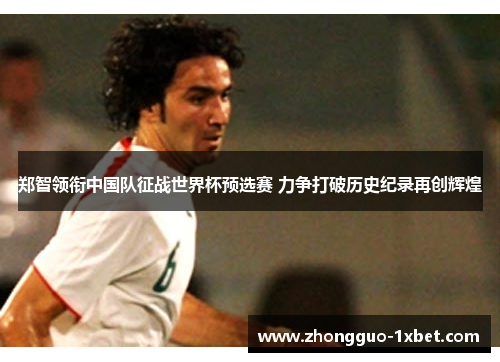 郑智领衔中国队征战世界杯预选赛 力争打破历史纪录再创辉煌 郑智领衔中国队征战世界杯预选赛 力争打破历史纪录再创辉煌