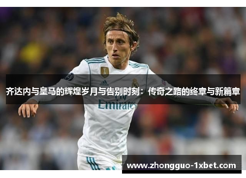 齐达内与皇马的辉煌岁月与告别时刻：传奇之路的终章与新篇章
