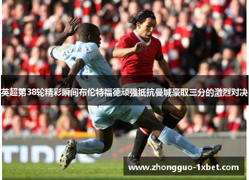 英超第38轮精彩瞬间布伦特福德顽强抵抗曼城豪取三分的激烈对决