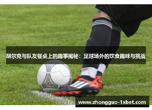 胡尔克与队友餐桌上的趣事揭秘：足球场外的饮食趣味与挑战