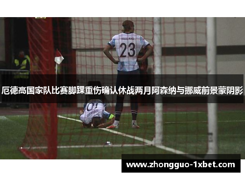 厄德高国家队比赛脚踝重伤确认休战两月阿森纳与挪威前景蒙阴影