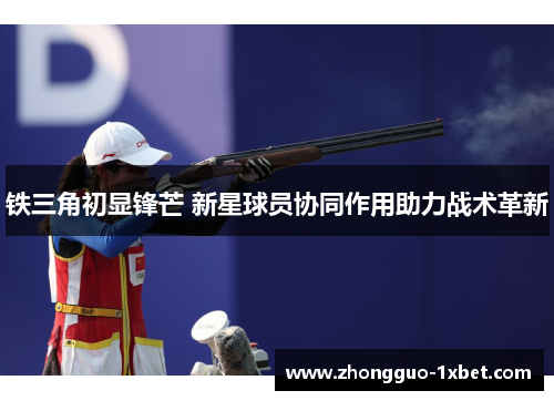 铁三角初显锋芒 新星球员协同作用助力战术革新