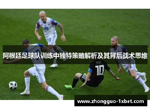 阿根廷足球队训练中独特策略解析及其背后战术思维