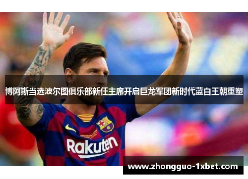 博阿斯当选波尔图俱乐部新任主席开启巨龙军团新时代蓝白王朝重塑
