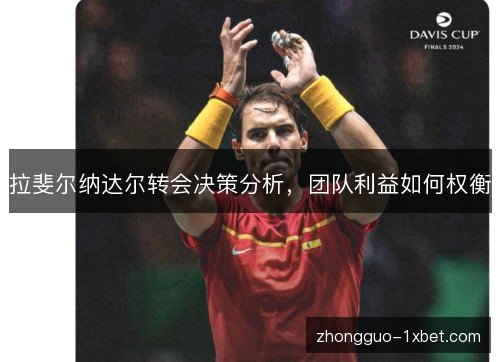 拉斐尔纳达尔转会决策分析,团队利益如何权衡 拉斐尔纳达尔转会决策分析,团队利益如何权衡